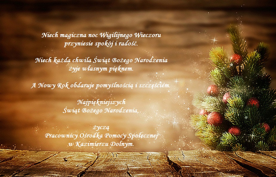 Życzenia świąteczne Niech magiczna noc Wigilijnego Wieczoru przyniesie spokój i radość.  Niech każda chwila Świąt Bożego Narodzenia żyje własnym pięknem.  A Nowy Rok obdaruje pomyślnością i szczęściem.  Najpiękniejszych Świąt Bożego Narodzenia,  życzą  Pracownicy Ośrodka Pomocy Społecznej  w Kazimierzu Dolnym.